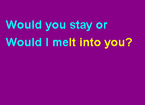 Would you stay or
Would I melt into you?