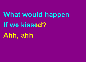 What would happen
If we kissed?

Ahh, ahh