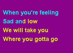 When you're feeling
Sad and low

We will take you
Where you gotta go