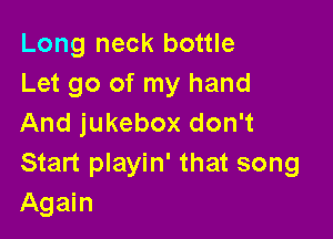 Long neck bottle
Let go of my hand

And jukebox don't
Start playin' that song
Again