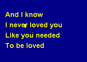 And I know
I nevetr loved you

Like you needed
To be loved