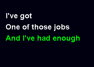 I've got
One of those jobs

And I've had enough