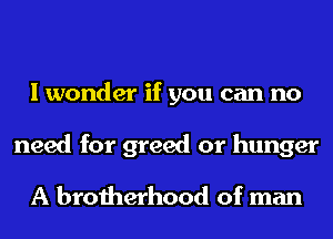 I wonder if you can no

need for greed or hunger
A brotherhood of man