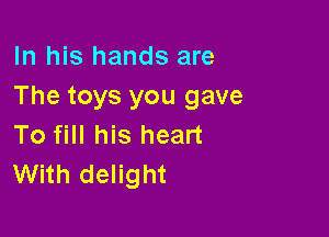 In his hands are
The toys you gave

To fill his heart
With delight