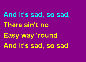 And it's sad, so sad,
There ain't no

Easy way 'round
And it's sad, so sad