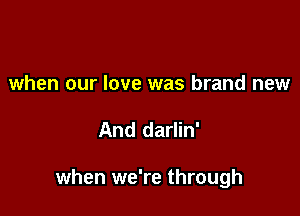 when our love was brand new

And darlin'

when we're through