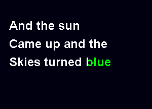 And the sun
Came up and the

Skies turned blue