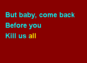 But baby, come back
Before you

Kill us all