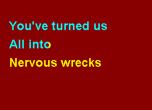 You've turned us
All into

Nervous wrecks