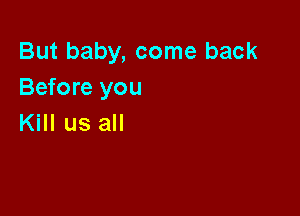 But baby, come back
Before you

Kill us all