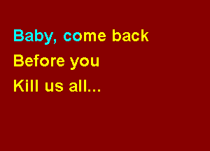 Baby, come back
Before you

Kill us all...