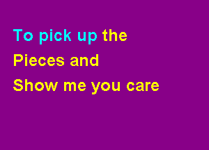 To pick up the
Pieces and

Show me you care