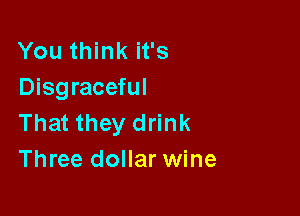 You think it's
Disgraceful

That they drink
Three dollar wine