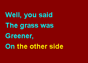 Well, you said
The grass was

Greener,
On the other side