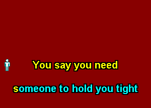 You say you need

someone to hold you tight