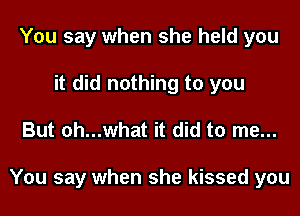 You say when she held you
it did nothing to you
But oh...what it did to me...

You say when she kissed you