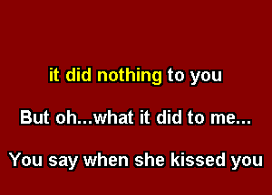 it did nothing to you

But oh...what it did to me...

You say when she kissed you