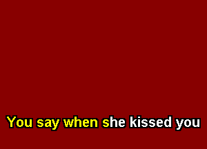 You say when she kissed you