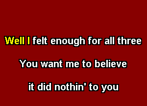 Well I felt enough for all three

You want me to believe

it did nothin' to you