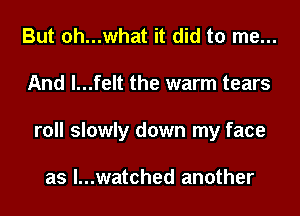 But oh...what it did to me...
And l...felt the warm tears
roll slowly down my face

as l...watched another