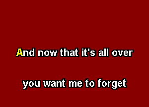 And now that it's all over

you want me to forget