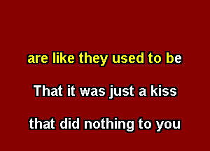 are like they used to be

That it was just a kiss

that did nothing to you