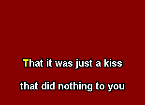That it was just a kiss

that did nothing to you