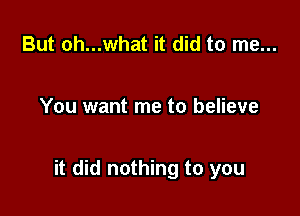 But oh...what it did to me...

You want me to believe

it did nothing to you