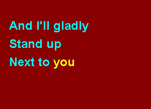 And I'll gladly
Stand up

Next to you