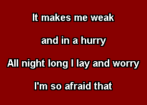 It makes me weak

and in a hurry

All night long I lay and worry

I'm so afraid that