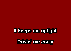 It keeps me uptight

Drivin' me crazy