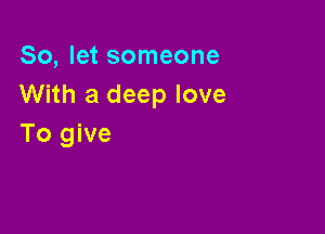 So, let someone
With a deep love

To give
