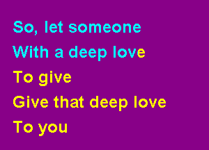 So, let someone
With a deep love

To give
Give that deep love
To you
