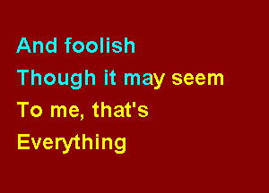 And foolish
Though it may seem

To me, that's
Everything