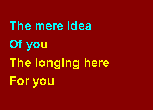 The mere idea
Of you

The longing here
Foryou