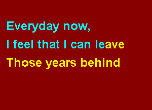 Everyday now,
I feel that I can leave

Those years behind