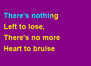 There's nothing
Left to lose,

There's no more
Heart to bruise