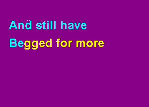 And still have
Begged for more