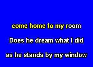 come home to my room

Does he dream what I did

as he stands by my window