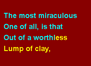 The most miraculous
One of all, is that

Out of a worthless
Lump of clay,