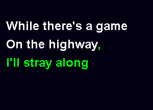 While there's a game
On the highway,

I'll stray along