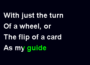 With just the turn
Of a wheel, or

The flip of a card
As my guide