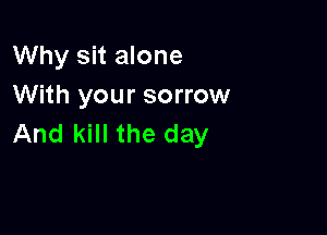 Why sit alone
With your sorrow

And kill the day