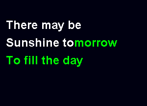 There may be
Sunshine tomorrow

To fill the day