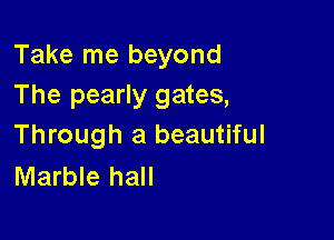 Take me beyond
The pearly gates,

Through a beautiful
Marble hall