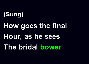 (Sung)

How goes the final

Hour, as he sees
The bridal bower