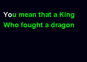 You mean that a King
Who fought a dragon