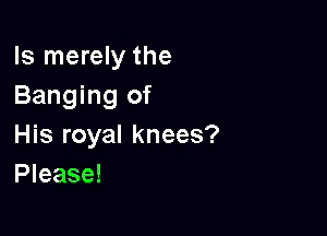 ls merely the
Banging of

His royal knees?
Please!