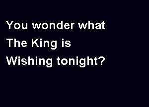 You wonder what
The King is

Wishing tonight?