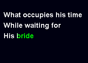 What occupies his time
While waiting for

His bride